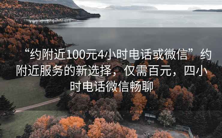 “约附近100元4小时电话或微信”约附近服务的新选择，仅需百元，四小时电话微信畅聊