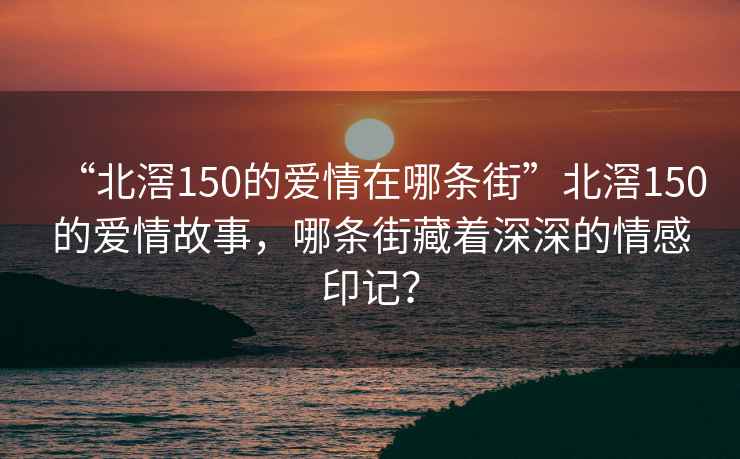 “北滘150的爱情在哪条街”北滘150的爱情故事，哪条街藏着深深的情感印记？