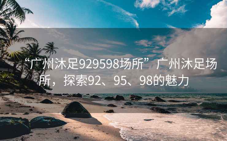 “广州沐足929598场所”广州沐足场所，探索92、95、98的魅力