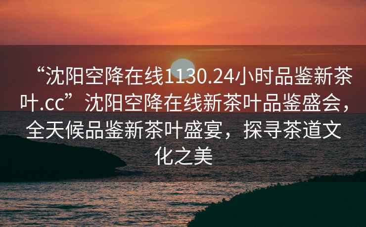 “沈阳空降在线1130.24小时品鉴新茶叶.cc”沈阳空降在线新茶叶品鉴盛会，全天候品鉴新茶叶盛宴，探寻茶道文化之美