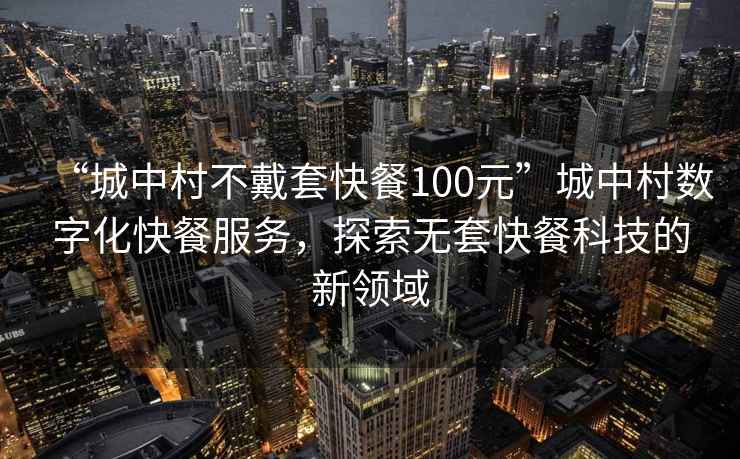 “城中村不戴套快餐100元”城中村数字化快餐服务，探索无套快餐科技的新领域