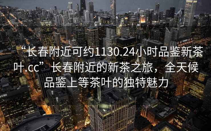 “长春附近可约1130.24小时品鉴新茶叶.cc”长春附近的新茶之旅，全天候品鉴上等茶叶的独特魅力