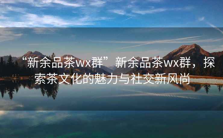 “新余品茶wx群”新余品茶wx群，探索茶文化的魅力与社交新风尚