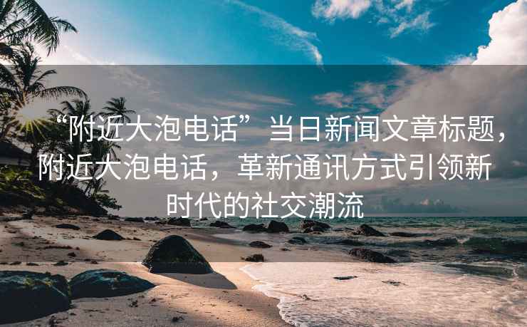 “附近大泡电话”当日新闻文章标题，附近大泡电话，革新通讯方式引领新时代的社交潮流