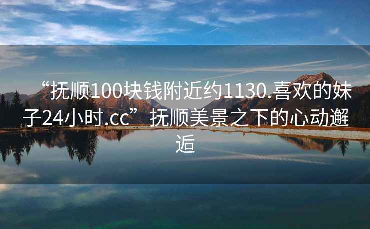 “抚顺100块钱附近约1130.喜欢的妹子24小时.cc”抚顺美景之下的心动邂逅