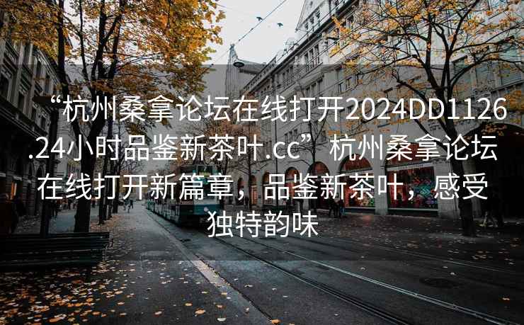 “杭州桑拿论坛在线打开2024DD1126.24小时品鉴新茶叶.cc”杭州桑拿论坛在线打开新篇章，品鉴新茶叶，感受独特韵味