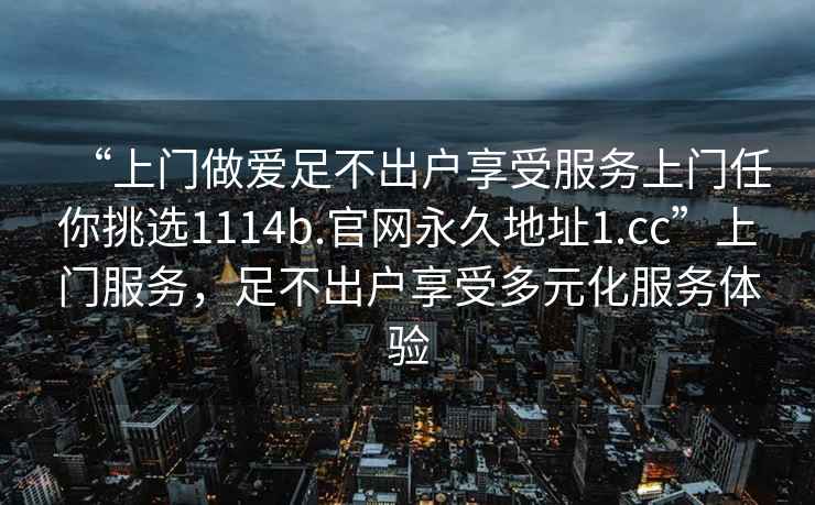 “上门做爱足不出户享受服务上门任你挑选1114b.官网永久地址1.cc”上门服务，足不出户享受多元化服务体验