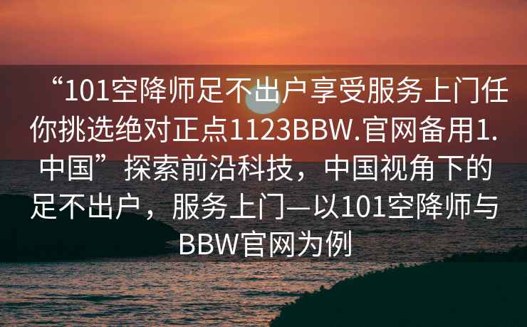 “101空降师足不出户享受服务上门任你挑选绝对正点1123BBW.官网备用1.中国”探索前沿科技，中国视角下的足不出户，服务上门—以101空降师与BBW官网为例