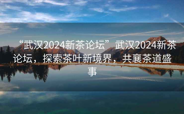 “武汉2024新茶论坛”武汉2024新茶论坛，探索茶叶新境界，共襄茶道盛事