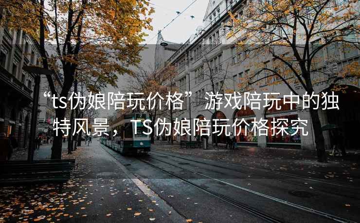 “ts伪娘陪玩价格”游戏陪玩中的独特风景，TS伪娘陪玩价格探究