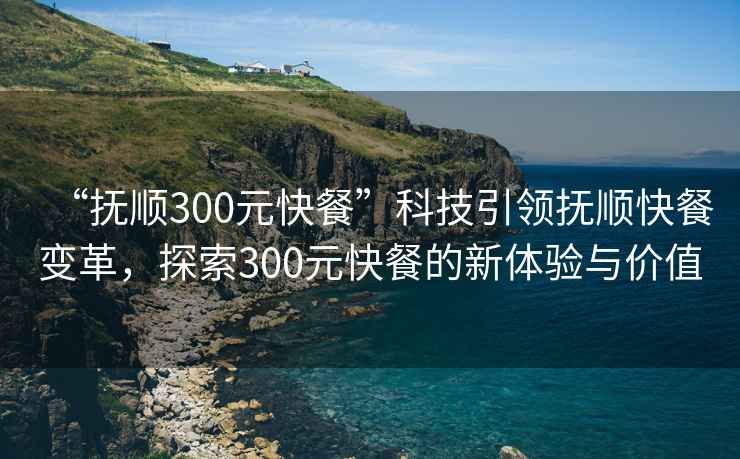 “抚顺300元快餐”科技引领抚顺快餐变革，探索300元快餐的新体验与价值