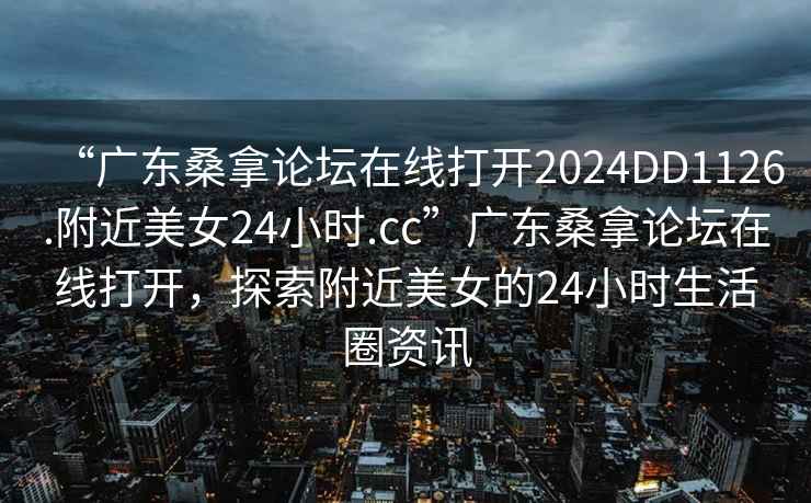 “广东桑拿论坛在线打开2024DD1126.附近美女24小时.cc”广东桑拿论坛在线打开，探索附近美女的24小时生活圈资讯