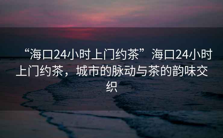 “海口24小时上门约茶”海口24小时上门约茶，城市的脉动与茶的韵味交织