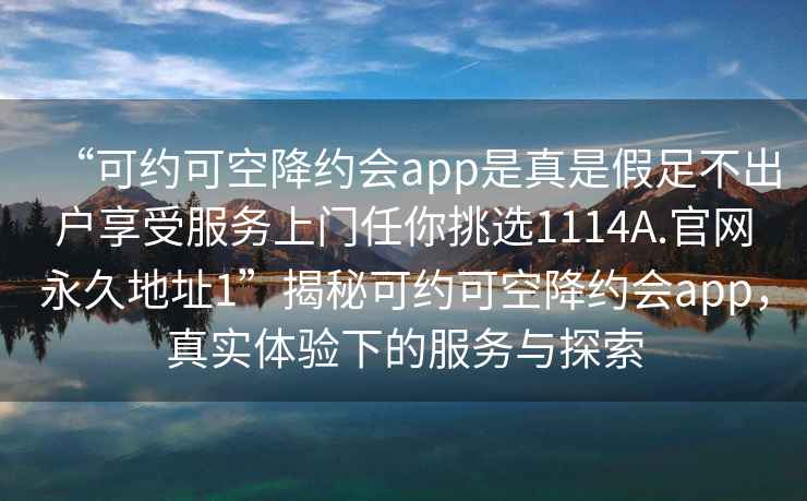 “可约可空降约会app是真是假足不出户享受服务上门任你挑选1114A.官网永久地址1”揭秘可约可空降约会app，真实体验下的服务与探索