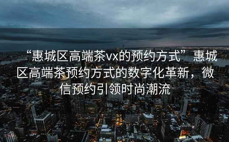 “惠城区高端茶vx的预约方式”惠城区高端茶预约方式的数字化革新，微信预约引领时尚潮流