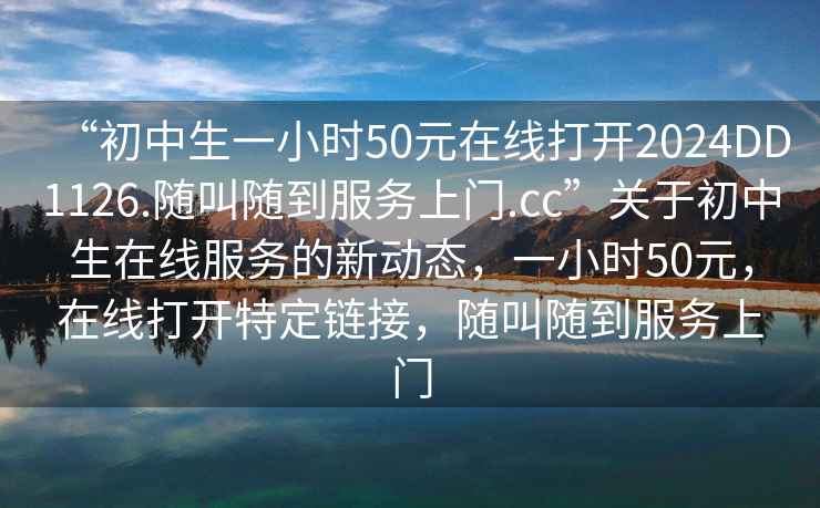 “初中生一小时50元在线打开2024DD1126.随叫随到服务上门.cc”关于初中生在线服务的新动态，一小时50元，在线打开特定链接，随叫随到服务上门