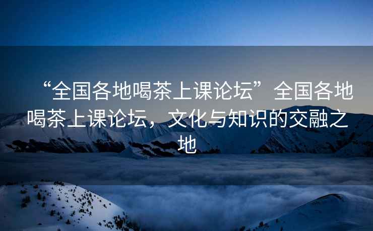 “全国各地喝茶上课论坛”全国各地喝茶上课论坛，文化与知识的交融之地