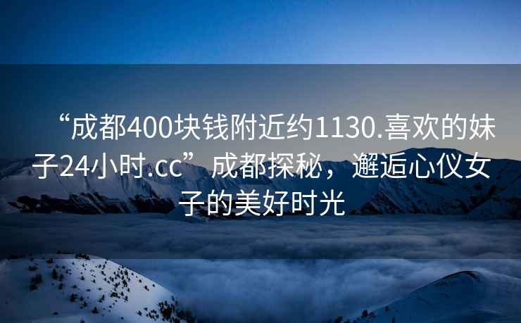 “成都400块钱附近约1130.喜欢的妹子24小时.cc”成都探秘，邂逅心仪女子的美好时光