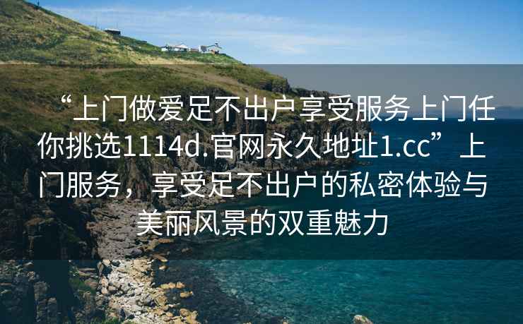 “上门做爱足不出户享受服务上门任你挑选1114d.官网永久地址1.cc”上门服务，享受足不出户的私密体验与美丽风景的双重魅力