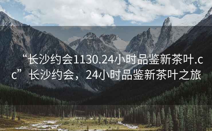 “长沙约会1130.24小时品鉴新茶叶.cc”长沙约会，24小时品鉴新茶叶之旅