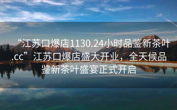 “江苏口爆店1130.24小时品鉴新茶叶.cc”江苏口爆店盛大开业，全天候品鉴新茶叶盛宴正式开启