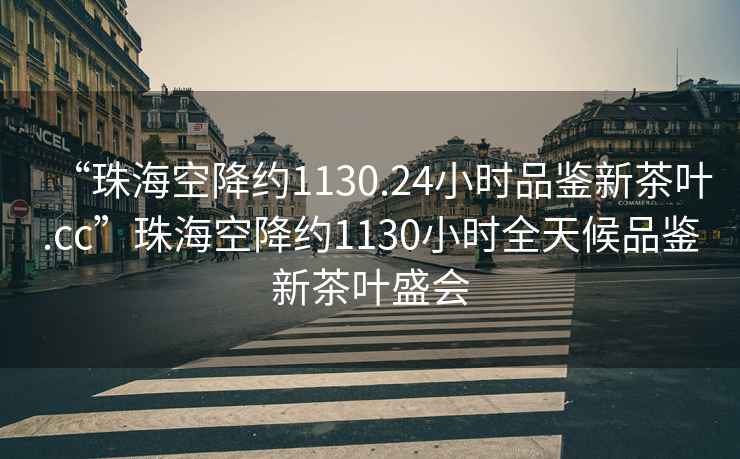 “珠海空降约1130.24小时品鉴新茶叶.cc”珠海空降约1130小时全天候品鉴新茶叶盛会