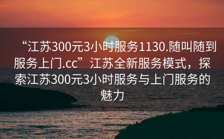 “江苏300元3小时服务1130.随叫随到服务上门.cc”江苏全新服务模式，探索江苏300元3小时服务与上门服务的魅力