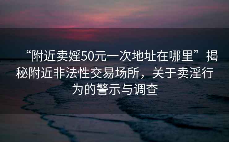 “附近卖婬50元一次地址在哪里”揭秘附近非法性交易场所，关于卖淫行为的警示与调查