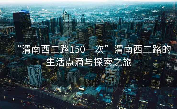 “渭南西二路150一次”渭南西二路的生活点滴与探索之旅