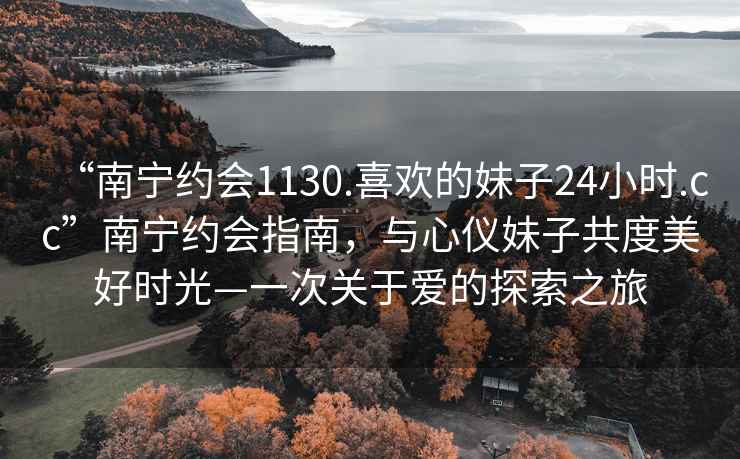 “南宁约会1130.喜欢的妹子24小时.cc”南宁约会指南，与心仪妹子共度美好时光—一次关于爱的探索之旅