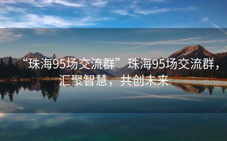 “珠海95场交流群”珠海95场交流群，汇聚智慧，共创未来