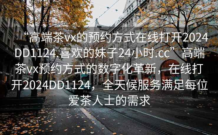 “高端茶vx的预约方式在线打开2024DD1124.喜欢的妹子24小时.cc”高端茶vx预约方式的数字化革新，在线打开2024DD1124，全天候服务满足每位爱茶人士的需求