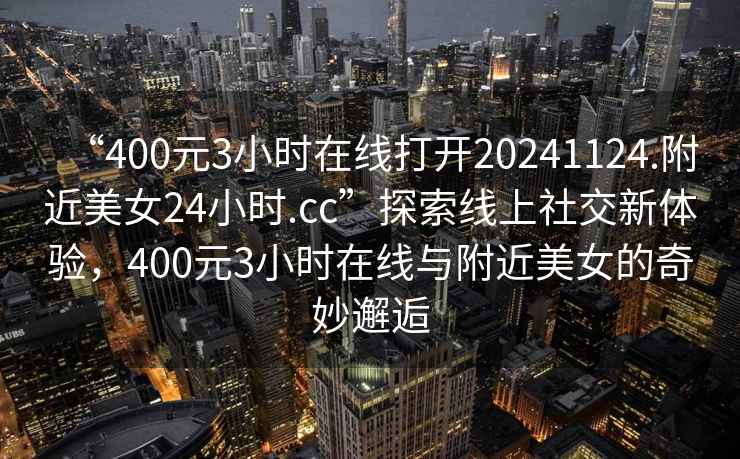 “400元3小时在线打开20241124.附近美女24小时.cc”探索线上社交新体验，400元3小时在线与附近美女的奇妙邂逅