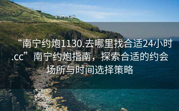 “南宁约炮1130.去哪里找合适24小时.cc”南宁约炮指南，探索合适的约会场所与时间选择策略