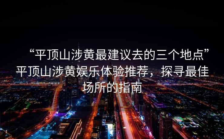 “平顶山涉黄最建议去的三个地点”平顶山涉黄娱乐体验推荐，探寻最佳场所的指南