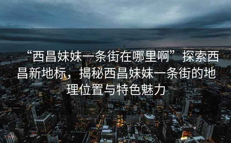 “西昌妹妹一条街在哪里啊”探索西昌新地标，揭秘西昌妹妹一条街的地理位置与特色魅力