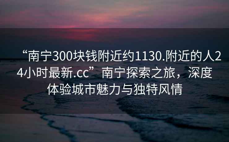 “南宁300块钱附近约1130.附近的人24小时最新.cc”南宁探索之旅，深度体验城市魅力与独特风情