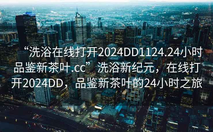 “洗浴在线打开2024DD1124.24小时品鉴新茶叶.cc”洗浴新纪元，在线打开2024DD，品鉴新茶叶的24小时之旅