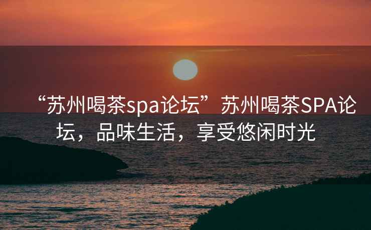 “苏州喝茶spa论坛”苏州喝茶SPA论坛，品味生活，享受悠闲时光