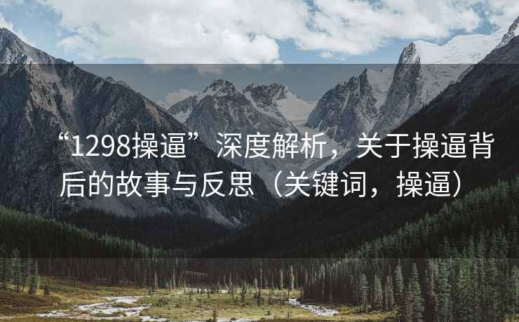 “1298操逼”深度解析，关于操逼背后的故事与反思（关键词，操逼）