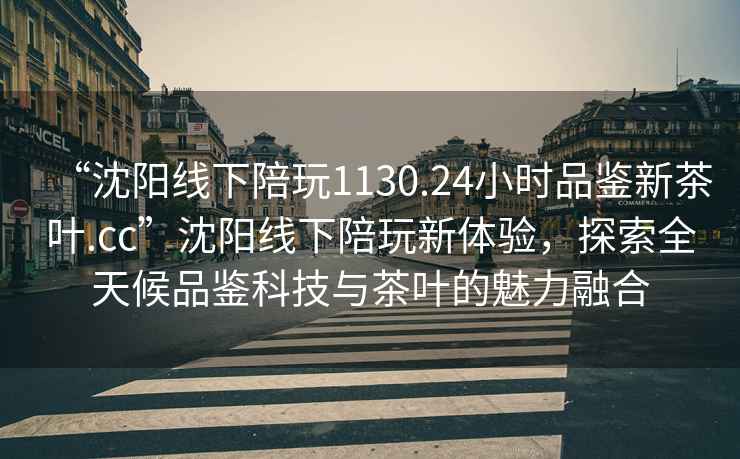 “沈阳线下陪玩1130.24小时品鉴新茶叶.cc”沈阳线下陪玩新体验，探索全天候品鉴科技与茶叶的魅力融合