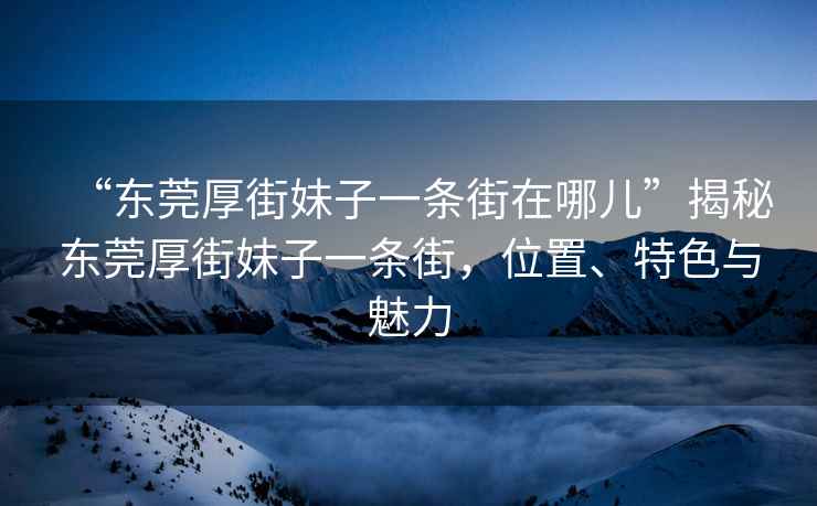 “东莞厚街妹子一条街在哪儿”揭秘东莞厚街妹子一条街，位置、特色与魅力