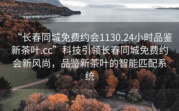 “长春同城免费约会1130.24小时品鉴新茶叶.cc”科技引领长春同城免费约会新风尚，品鉴新茶叶的智能匹配系统