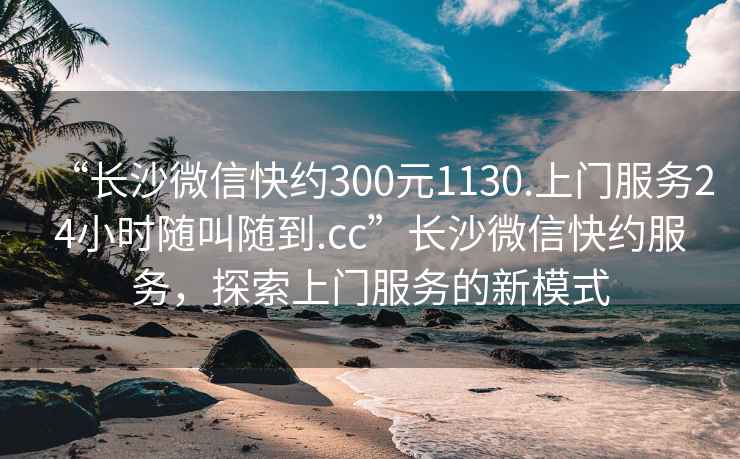 “长沙微信快约300元1130.上门服务24小时随叫随到.cc”长沙微信快约服务，探索上门服务的新模式