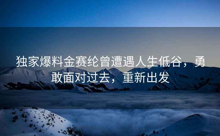 独家爆料金赛纶曾遭遇人生低谷，勇敢面对过去，重新出发