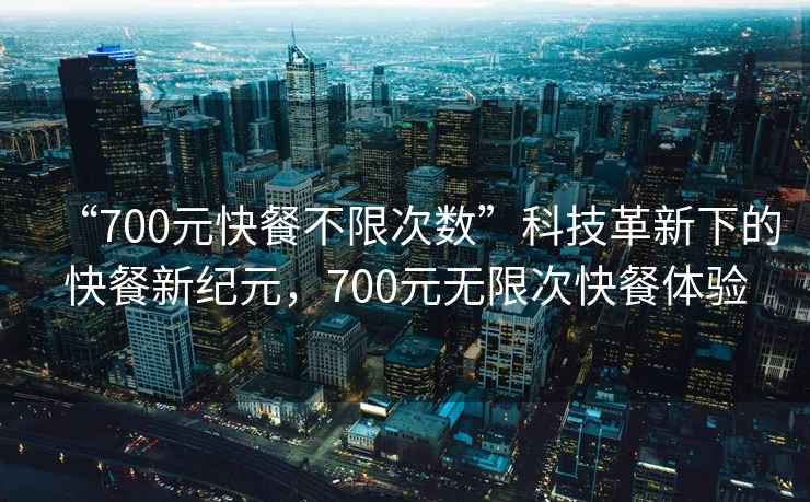 “700元快餐不限次数”科技革新下的快餐新纪元，700元无限次快餐体验