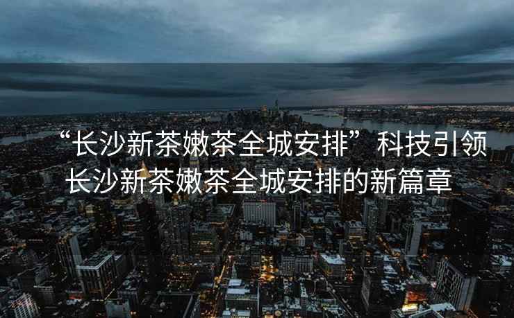 “长沙新茶嫩茶全城安排”科技引领长沙新茶嫩茶全城安排的新篇章