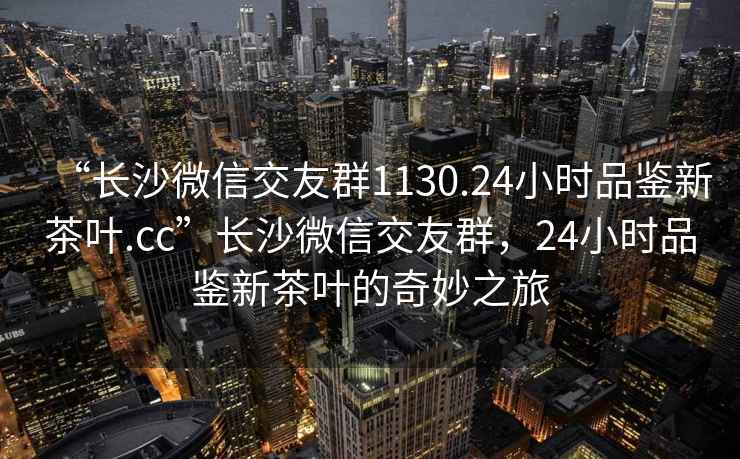 “长沙微信交友群1130.24小时品鉴新茶叶.cc”长沙微信交友群，24小时品鉴新茶叶的奇妙之旅