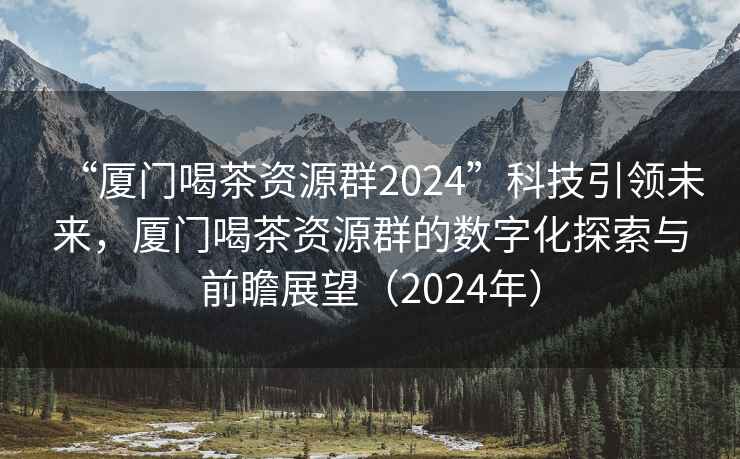 “厦门喝茶资源群2024”科技引领未来，厦门喝茶资源群的数字化探索与前瞻展望（2024年）