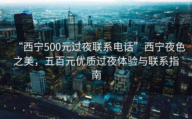 “西宁500元过夜联系电话”西宁夜色之美，五百元优质过夜体验与联系指南